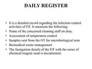 DAILY REGISTER
• It is a detailed record regarding the infection control
activities of OT. It mentions the following:
• Name of the concerned cleaning staff on duty.
• Assessment of temperature control
• Samples sent from the OT for microbiological tests
• Biomedical waste management
• The fumigation details of the OT with the name of
chemical reagent used is documented.
 