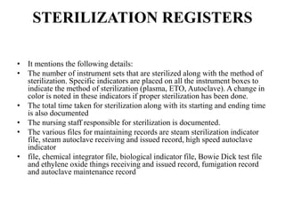 STERILIZATION REGISTERS
• It mentions the following details:
• The number of instrument sets that are sterilized along with the method of
sterilization. Specific indicators are placed on all the instrument boxes to
indicate the method of sterilization (plasma, ETO, Autoclave). A change in
color is noted in these indicators if proper sterilization has been done.
• The total time taken for sterilization along with its starting and ending time
is also documented
• The nursing staff responsible for sterilization is documented.
• The various files for maintaining records are steam sterilization indicator
file, steam autoclave receiving and issued record, high speed autoclave
indicator
• file, chemical integrator file, biological indicator file, Bowie Dick test file
and ethylene oxide things receiving and issued record, fumigation record
and autoclave maintenance record
 