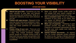 BOOSTING YOUR VISIBILITY 
OTHER METHODS 
❖ Attend and give talks - Sometimes you may 
even volunteer to give talks and lectures 
during seminars and conferences. While at it, 
always give reference to your work whenever 
you can. 
❖ Publish with open-access - Research in this 
area has shown that works published in open-access 
platforms are more visible and more 
cited than those published on subscription 
platforms. 
❖ Create a blog of your own - There are a lot 
of freely available tools you can use to create 
a blog. They include wordpress, blogger, 
joomla, drupal etc. Consider writing a post at 
least each time you publish and provide a link 
to where the full-text version of the document 
is published 
❖ Make your google scholar profile public so 
that people and even search engines can 
discover it and hence discover your work. 
❖ Use a consistent name - If you use different 
variations of your name as an author, then 
you appear as different authors and hence 
your citation metrics will suffer. 
❖ Make use of preprints - Publishing in peer 
reviewed journals may take a long time. 
Preprints or unreviewed manuscripts can help 
to make your work usable even before its 
officially published. 
❖ Upload full-text documents - An abstract 
may not contain adequate content sufficient 
for others to cite. Having a full-text document 
increases the usability of your published work. 
 