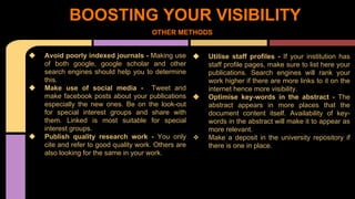 BOOSTING YOUR VISIBILITY 
OTHER METHODS 
❖ Avoid poorly indexed journals - Making use 
of both google, google scholar and other 
search engines should help you to determine 
this. 
❖ Make use of social media - Tweet and 
make facebook posts about your publications 
especially the new ones. Be on the look-out 
for special interest groups and share with 
them. Linked is most suitable for special 
interest groups. 
❖ Publish quality research work - You only 
cite and refer to good quality work. Others are 
also looking for the same in your work. 
❖ Utilise staff profiles - If your institution has 
staff profile pages, make sure to list here your 
publications. Search engines will rank your 
work higher if there are more links to it on the 
internet hence more visibility. 
❖ Optimise key-words in the abstract - The 
abstract appears in more places that the 
document content itself. Availability of key-words 
in the abstract will make it to appear as 
more relevant. 
❖ Make a deposit in the university repository if 
there is one in place. 
 