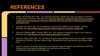 REFERENCES 
1. Ibrahim, Ale Ibrahim (2013, Nov., 15). Enhancing Research visibility and improving citations: Publication 
marketing tools. Slideshare. Retrieved from http://www.slideshare.net/NaderEbrahim/enhancing-research-visibility- 
and-improving-citations-publication-marketing-toolsmpws-publication-marketing-tools-by-nader-ale- 
ebrahim-2013 
2. Lantsoght, Eva (2013, Sep., 5). Five platforms to increase the visibility of your research. PhDTalk. 
Retrieved from http://phdtalk.blogspot.com/2013/09/five-platforms-to-increase-visibility.html 
3. Scholarly Publishing @MIT Libraries (2007, Jul.). Your copyright: Increase the impact of your research. 
Retrieved from http://libraries.mit.edu/scholarly/publishing/your-copyright/ 
4. Hitchcock, Steve (2004, Sep., 15). The effects of open access and downloads (‘hits’) on citation impact: a 
bibliography of studies. The open citation project. Retrieved from http://opcit.eprints.org/oacitation-biblio. 
html 
5. Impact of research: Emerald’s philosophy concerning the impact of research. Emerald Group Publishing. 
Retrieved from http://www.emeraldinsight.com/authors/impact/index.htm? 
PHPSESSID=15612ir2d2rkmf7s4mfd23vck0 
