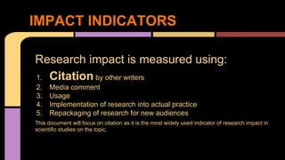 IMPACT INDICATORS 
Research impact is measured using: 
1. Citation by other writers 
2. Media comment 
3. Usage 
4. Implementation of research into actual practice 
5. Repackaging of research for new audiences 
This document will focus on citation as it is the most widely used indicator of research impact in 
scientific studies on the topic. 
 