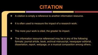 CITATION 
❖ A citation is simply a reference to another information resource. 
❖ It is often used to measure the impact of a research work. 
❖ The more your work is cited, the greater its impact. 
❖ The information resource referenced may be in any of the following 
formats: journal article, book, archival manuscript, newspaper editorial, 
dissertation, report, webpage, or a musical composition among others. 
 