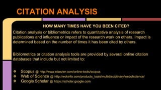 CITATION ANALYSIS 
HOW MANY TIMES HAVE YOU BEEN CITED? 
Citation analysis or bibliometrics refers to quantitative analysis of research 
publications and influence or impact of the research work on others. Impact is 
determined based on the number of times it has been cited by others. 
Bibliometrics or citation analysis tools are provided by several online citation 
databases that include but not limited to: 
❖ Scopus @ http://www.elsevier.com/online-tools/scopus 
❖ Web of Science @ http://wokinfo.com/products_tools/multidisciplinary/webofscience/ 
❖ Google Scholar @ https://scholar.google.com 
 