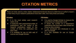 CITATION METRICS 
These are tools used by online citation databases(mentioned above) to determine an author’s impact i. 
e. how many of your research publications have been cited, how many times and where. 
i10-Index 
❖ It is used by Google Scholar to measure the 
productivity of a researcher’s work. 
❖ It shows the number of a researcher’s 
publications that have been cited at least ten 
times by other scholars. 
❖ It was developed and introduced in July 
2011 by Google. 
❖ It is only available for use on Google 
Scholar. 
H-index 
❖ It is the most widely used research 
metric of all. 
❖ It measures both productivity(number of 
publications) and the impact of the 
research publications based on the 
number of times the publication has 
been cited. 
❖ It is available for use on both web of 
science and Google Scholar. 
 