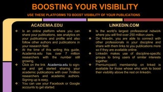 BOOSTING YOUR VISIBILITY 
USE THESE PLATFORMS TO BOOST VISIBILITY OF YOUR PUBLICATIONS 
ACADEMIA.EDU 
❖ Is an online platform where you can 
share your publications, see analytics on 
your publications and profile and also 
follow other authors and publications in 
your research field. 
❖ At the time of this writing this guide, 
Academia.edu has over 7 million 
researchers with the number still 
growing. 
❖ Click on the link Academia.edu to sign-up 
and get started sharing your 
academic publications with over 7million 
researchers and academic authors. 
Signing up is easy. 
❖ You can use your Facebook or Google 
accounts to get started. 
LINKEDIN.COM 
❖ Is the world’s largest professional network 
where you will find over 250 million users. 
❖ On linkedin, you are able to connect with 
other professionals in your discipline and 
share with them links to you publications more 
so if they are available online. 
❖ Linkedin makes use of discipline-specific 
groups to bring users of similar interests 
together. 
❖ Premium(paid) membership on linked is 
available for those whose who wish to boost 
their visibility above the rest on linkedin. 
 