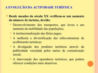 Desde meados do século XX verificou-se um aumento do número de turistas, devido: Desenvolvimento dos transportes, que levou a um aumento da mobilidade das populações; A institucionalização das férias pagas; A melhoria e diversificação das infra-estruturas de acolhimento turísticas; A divulgação dos produtos turísticos através da publicidade veiculada pelos meios de comunicação social; A intervenção dos operadores turísticos, que podem oferecer condições mais atractivas. A EVOLUÇÃO DA ACTIVIDADE TURÍSTICA 