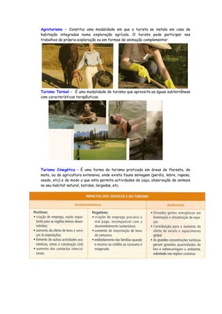 Agroturismo – Constitui uma modalidade em que o turista se instala em casa de
habitação integradas numa exploração agrícola. O turista pode participar nos
trabalhos da própria exploração ou em formas de animação complementar.
Turismo Termal – É uma modalidade de turismo que aproveita as águas subterrâneas
com características terapêuticas.
Turismo Cinegético – É uma forma de turismo praticada em áreas de floresta, de
mato, ou de agricultura extensiva, onde exista fauna selvagem (perdiz, lebre, raposa,
veado, etc) e de modo a que esta permita actividades de caça, observação de animais
no seu habitat natural, batidas, largadas, etc.
 