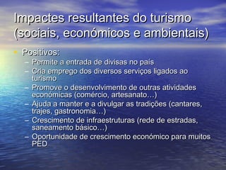 Impactes resultantes do turismo
(sociais, económicos e ambientais)
• Positivos:

– Permite a entrada de divisas no país
– Cria emprego dos diversos serviços ligados ao
turismo
– Promove o desenvolvimento de outras atividades
económicas (comércio, artesanato…)
– Ajuda a manter e a divulgar as tradições (cantares,
trajes, gastronomia…)
– Crescimento de infraestruturas (rede de estradas,
saneamento básico…)
– Oportunidade de crescimento económico para muitos
PED

 