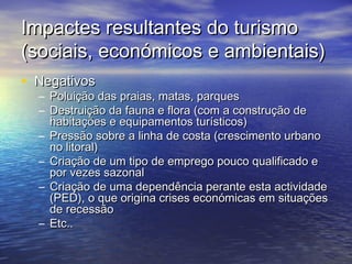 Impactes resultantes do turismo
(sociais, económicos e ambientais)
• Negativos

– Poluição das praias, matas, parques
– Destruição da fauna e flora (com a construção de
habitações e equipamentos turísticos)
– Pressão sobre a linha de costa (crescimento urbano
no litoral)
– Criação de um tipo de emprego pouco qualificado e
por vezes sazonal
– Criação de uma dependência perante esta actividade
(PED), o que origina crises económicas em situações
de recessão
– Etc..

 