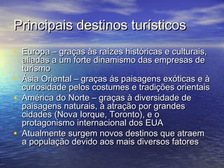 Principais destinos turísticos
• Europa – graças às raízes históricas e culturais,
•
•
•

aliadas a um forte dinamismo das empresas de
turismo
Ásia Oriental – graças ás paisagens exóticas e à
curiosidade pelos costumes e tradições orientais
América do Norte – graças à diversidade de
paisagens naturais, à atração por grandes
cidades (Nova Iorque, Toronto), e o
protagonismo internacional dos EUA
Atualmente surgem novos destinos que atraem
a população devido aos mais diversos fatores

 