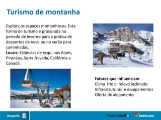 Explora os espaços montanhosos. Esta
forma de turismo é procurada no
período de inverno para a prática de
desportos de neve ou no verão para
caminhadas.
Locais: Estâncias de esqui nos Alpes,
Pirenéus, Serra Nevada, Califórnia e
Canadá.
Fatores que influenciam
Clima frio e relevo inclinado
Infraestruturas e equipamentos
Oferta de alojamento
Turismo de montanha
 