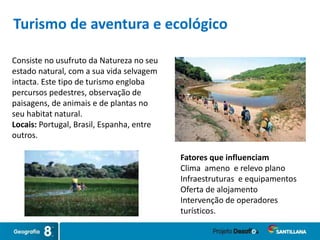 Consiste no usufruto da Natureza no seu
estado natural, com a sua vida selvagem
intacta. Este tipo de turismo engloba
percursos pedestres, observação de
paisagens, de animais e de plantas no
seu habitat natural.
Locais: Portugal, Brasil, Espanha, entre
outros.
Fatores que influenciam
Clima ameno e relevo plano
Infraestruturas e equipamentos
Oferta de alojamento
Intervenção de operadores
turísticos.
Turismo de aventura e ecológico
 