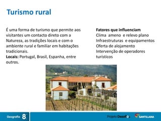 É uma forma de turismo que permite aos
visitantes um contacto direto com a
Natureza, as tradições locais e com o
ambiente rural e familiar em habitações
tradicionais.
Locais: Portugal, Brasil, Espanha, entre
outros.
Fatores que influenciam
Clima ameno e relevo plano
Infraestruturas e equipamentos
Oferta de alojamento
Intervenção de operadores
turísticos
Turismo rural
 