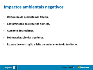 • Destruição de ecossistemas frágeis.
• Contaminação dos recursos hídricos.
• Aumento dos resíduos.
• Sobreexploração dos aquíferos.
• Excesso de construção e falta de ordenamento do território.
Impactos ambientais negativos
 