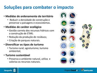 • Medidas de ordenamento do território
• Reduzir a densidade de construção e
preservar a paisagens e ecossistemas.
• Medidas de caráter ecológico
• Gestão correta dos recursos hídricos com
a construção de ETAR;
• Redução da produção de resíduos;
• Criação de parques naturais.
• Diversificar os tipos de turismo
• Turismo rural; agroturismo; turismo
ambiental;
• Turismo sustentável
• Preserva o ambiente natural, utiliza e
valoriza os recursos naturais.
Soluções para combater o impacto
 