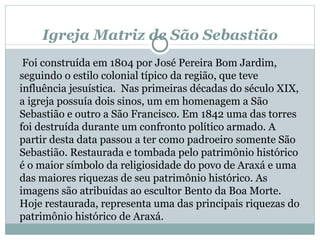 Igreja Matriz de São Sebastião   Foi construída em 1804 por José Pereira Bom Jardim, seguindo o estilo colonial típico da região, que teve influência jesuística.  Nas primeiras décadas do século XIX, a igreja possuía dois sinos, um em homenagem a São Sebastião e outro a São Francisco. Em 1842 uma das torres foi destruída durante um confronto político armado. A partir desta data passou a ter como padroeiro somente São Sebastião. Restaurada e tombada pelo patrimônio histórico é o maior símbolo da religiosidade do povo de Araxá e uma das maiores riquezas de seu patrimônio histórico. As imagens são atribuídas ao escultor Bento da Boa Morte. Hoje restaurada, representa uma das principais riquezas do patrimônio histórico de Araxá. 