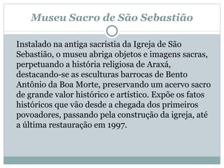 Museu Sacro de São Sebastião Instalado na antiga sacristia da Igreja de São Sebastião, o museu abriga objetos e imagens sacras, perpetuando a história religiosa de Araxá, destacando-se as esculturas barrocas de Bento Antônio da Boa Morte, preservando um acervo sacro de grande valor histórico e artístico. Expõe os fatos históricos que vão desde a chegada dos primeiros povoadores, passando pela construção da igreja, até a última restauração em 1997.  