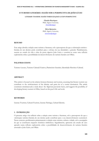 BOOK OF PROCEEDINGS VOL. I – INTERNATIONAL CONFERENCE ON TOURISM & MANAGEMENT STUDIES – ALGARVE 2011
600
O TURISMO LITERÁRIO. OLHÃO SOB A PERSPECTIVA DE JOÃO LÚCIO
LITERARY TOURISM. OLHÃO THROUGH JOAO LUCIO’S PERSPECTIVE
Cláudia Henriques
PhD, Algarve University
chenri@ualg.pt
Sílvia Quinteiro
PhD, Algarve University
smoreno@ualg.pt
RESUMO
Este artigo aborda a relação entre turismo e literatura, sob o pressuposto de que a valorização turístico-
literária de um destino pode contribuir para o reforço da sua identidade e geniusloci. Paralelamente,
assenta no estudo da vida e obra do poeta algarvio João Lúcio e constitui-se como uma reflexão
exploratória sobre a possibilidade de desenvolvimento do turismo literário em Olhão.
PALAVRAS-CHAVE
Turismo Literário, Turismo Cultural/Criativo, Património Literário, Identidade Histórico-Cultural.
ABSTRACT
This article is focused on the relation between literature and tourism, assuming that literary tourism can
contribute to the reinforcement of the identity and genius loci of a tourist destination. The article
constitutes simultaneously a study about the Algarvian poet João Lúcio, and suggests the possibility of
developing literary tourism in Olhão, based on this poet‟s life and work.
KEYWORDS
Literary Tourism, Cultural Tourism, Literary Heritage, Cultural Identity.
1. INTRODUÇÃO
O presente artigo visa reflectir sobre a relação entre turismo e literatura, sob o pressuposto de que a
valorização turístico-literária de um destino pode contribuir para o seu desenvolvimento sustentável.
Neste contexto, problematiza primeiramente a relação entre turismo, cultura e cidade, sob a assumpção
de que se constituem enquanto domínios simbióticos. Seguidamente, apresenta um estudo de caso
apoiado numa reflexão exploratória sobre a possibilidade de desenvolvimento de turismo literário
associado a João Lúcio, em Olhão.
 
