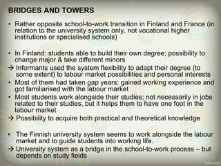 BRIDGES AND TOWERS
• Rather opposite school-to-work transition in Finland and France (in
relation to the university system only, not vocational higher
institutions or specialised schools)
• In Finland: students able to build their own degree; possibility to
change major & take different minors
 Informants used the system flexibility to adapt their degree (to
some extent) to labour market possibilities and personal interests
• Most of them had taken gap years: gained working experience and
got familiarised with the labour market
• Most students work alongside their studies; not necessarily in jobs
related to their studies, but it helps them to have one foot in the
labour market
 Possibility to acquire both practical and theoretical knowledge
• The Finnish university system seems to work alongside the labour
market and to guide students into working life.
 University system as a bridge in the school-to-work process – but
depends on study fields
 