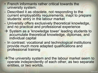 • French informants rather critical towards the
university system:
- Described it as obsolete, not responding to the
current employability requirements, inapt to prepare
students’ entry in the labour market
- University offers exclusively theoretical knowledge,
and no practical and professional experience
 System as a ‘knowledge tower’ leading students to
accumulate theoretical knowledge, diplomas, and
individual capital
- In contrast: vocational and technological institutions
provide much more adapted qualifications and
professional training
The university system and the labour market seem to
operate independently of each other, as two separate
entities, or two worlds.
 