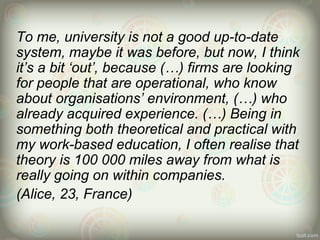 To me, university is not a good up-to-date
system, maybe it was before, but now, I think
it’s a bit ‘out’, because (…) firms are looking
for people that are operational, who know
about organisations’ environment, (…) who
already acquired experience. (…) Being in
something both theoretical and practical with
my work-based education, I often realise that
theory is 100 000 miles away from what is
really going on within companies.
(Alice, 23, France)
 