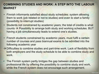 COMBINING STUDIES AND WORK: A STEP INTO THE LABOUR
MARKET
• Finnish informants satisfied about study schedules: system allowing
them to work (job related or not to studies) and even to start a family
(possibility to interrupt studies)
• Students not constrained by academic years; the total of credits is what
counts  Possibility to arrange both study and working schedules. BUT
having a job simultaneously leads to extend one’s studies.
• French students constrained by academic years, must fulfil a certain
number of courses and pass biannual exams to be admitted into the
following academic year
Difficulties to combine studies and part-time work. Lack of flexibility from
both employers and the study schedule to be able to combine study and
work.
• The Finnish system partly bridges the gap between studies and
professional life by offering the possibility to combine study and work,
while the French system does not encourage such arrangement.
 