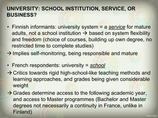 UNIVERSITY: SCHOOL INSTITUTION, SERVICE, OR
BUSINESS?
• Finnish informants: university system = a service for mature
adults, not a school institution  based on system flexibility
and freedom (choice of courses, building up own degree, no
restricted time to complete studies)
Implies self-monitoring, being responsible and mature
• French respondents: university = school
Critics towards rigid high-school-like teaching methods and
learning approaches, and grades being given considerable
weight
Grades determine access to the following academic year,
and access to Master programmes (Bachelor and Master
degrees not necessarily a continuity in France, unlike in
Finland)
 