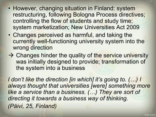 • However, changing situation in Finland: system
restructuring, following Bologna Process directives;
controlling the flow of students and study time;
system marketization; New Universities Act 2009
• Changes perceived as harmful, and taking the
currently well-functioning university system into the
wrong direction
 Changes hinder the quality of the service university
was initially designed to provide; transformation of
the system into a business
I don’t like the direction [in which] it’s going to. (…) I
always thought that universities [were] something more
like a service than a business. (…) They are sort of
directing it towards a business way of thinking.
(Päivi, 25, Finland)
 
