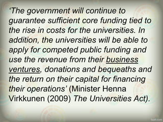 ‘The government will continue to
guarantee sufficient core funding tied to
the rise in costs for the universities. In
addition, the universities will be able to
apply for competed public funding and
use the revenue from their business
ventures, donations and bequeaths and
the return on their capital for financing
their operations’ (Minister Henna
Virkkunen (2009) The Universities Act).
 