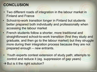 CONCLUSION
• Two different roads of integration in the labour market in
Finland and France
• School-to-work transition longer in Finland but students
better prepared both individually and professionally when
accessing the labour market
• French students follow a shorter, more traditional and
straightforward school-to-work transition (first they study and
graduate, and then go to the labour market) but they struggle
more during their integration process because they are not
prepared enough – new entrants.
• Youth experts contest extension of study path; attempts to
control and reduce it (eg. suppression of gap years)
But is it the right solution?
 