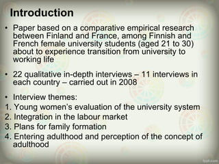 Introduction
• Paper based on a comparative empirical research
between Finland and France, among Finnish and
French female university students (aged 21 to 30)
about to experience transition from university to
working life
• 22 qualitative in-depth interviews – 11 interviews in
each country – carried out in 2008
• Interview themes:
1. Young women’s evaluation of the university system
2. Integration in the labour market
3. Plans for family formation
4. Entering adulthood and perception of the concept of
adulthood
 
