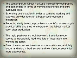• The contemporary labour market is increasingly competitive
and demanding in terms of working experience and extra-
curricular skills.
• Extending one’s studies in order to combine working and
studying provides tools for a better socio-economic
integration.
Reducing study time compromises students’ chances to gain
practical skills and thus to integrate on the labour market
soon after graduation.
• The rapid post-war ‘school-then-work’ transition model
seems to increasingly lead to failure of integration into
working life today.
Given the current socio-economic circumstances, a slightly
longer and more mixed ‘school-and-work’ model seems far
more appropriate.
 