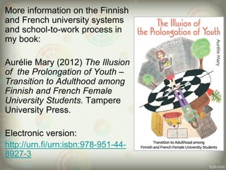 More information on the Finnish
and French university systems
and school-to-work process in
my book:
Aurélie Mary (2012) The Illusion
of the Prolongation of Youth –
Transition to Adulthood among
Finnish and French Female
University Students. Tampere
University Press.
Electronic version:
http://urn.fi/urn:isbn:978-951-44-
8927-3
 