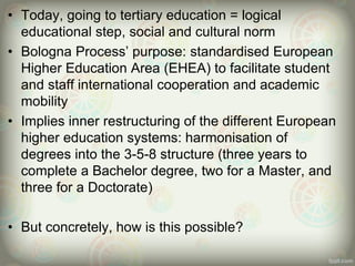 • Today, going to tertiary education = logical
educational step, social and cultural norm
• Bologna Process’ purpose: standardised European
Higher Education Area (EHEA) to facilitate student
and staff international cooperation and academic
mobility
• Implies inner restructuring of the different European
higher education systems: harmonisation of
degrees into the 3-5-8 structure (three years to
complete a Bachelor degree, two for a Master, and
three for a Doctorate)
• But concretely, how is this possible?
 