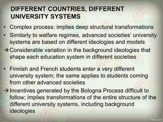 DIFFERENT COUNTRIES, DIFFERENT
UNIVERSITY SYSTEMS
• Complex process: implies deep structural transformations
• Similarly to welfare regimes, advanced societies’ university
systems are based on different ideologies and models
Considerable variation in the background ideologies that
shape each education system in different societies
• Finnish and French students enter a very different
university system; the same applies to students coming
from other advanced societies
Incentives generated by the Bologna Process difficult to
follow; implies transformations of the entire structure of the
different university systems, including background
ideologies
 