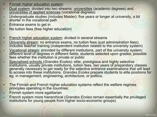 • Finnish higher education system:
- Dual system, divided into two streams: universities (academic degrees) and
universities of applied sciences (vocational degrees)
- Undergraduate studies (includes Master): five years or longer at university, a bit
shorter in the vocational path
- Entrance exams to get in
- No tuition fees (free higher education)
• French higher education system: divided in several streams
- University stream: no entrance exams, no tuition fees (just administration fees),
includes teacher training (independent institution related to the university system)
- Vocational stream: provided by different institutions, part of the university system;
different level of degrees in different fields; students selected upon grades; possible
fees whether the institution is private or public
- Specialised schools (Grandes Ecoles): elite, prestigious and highly selective
institutions, usually private institutions, tuition fees, two years of preparatory classes
generally necessary to get ready for the selective entrance examinations that will lead
to access into these institutions. Grandes Ecoles prepare students to elite positions for
eg. in management, engineering, architecture, or politics.
• The Finnish and French higher education systems reflect the welfare regimes
principles operating in the countries:
- Finnish system more egalitarian
- French system more hierarchical (Grandes Ecoles remain essentially the privileged
institutions for young people from higher socio-economic groups)
 