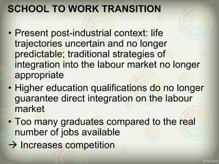 SCHOOL TO WORK TRANSITION
• Present post-industrial context: life
trajectories uncertain and no longer
predictable; traditional strategies of
integration into the labour market no longer
appropriate
• Higher education qualifications do no longer
guarantee direct integration on the labour
market
• Too many graduates compared to the real
number of jobs available
 Increases competition
 