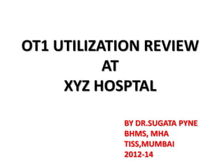OT1 UTILIZATION REVIEW
AT
XYZ HOSPTAL
BY DR.SUGATA PYNE
BHMS, MHA
TISS,MUMBAI
2012-14

 