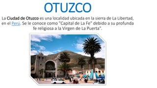 OTUZCO
La Ciudad de Otuzco es una localidad ubicada en la sierra de La Libertad,
en el Perú. Se le conoce como "Capital de La Fe" debido a su profunda
fe religiosa a la Virgen de La Puerta".
 