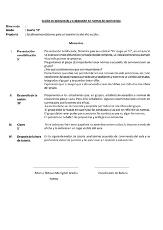 Sesión 01: Bienvenida y elaboración de normas de convivencia
Dimensión :
Grado : Cuarto “B”
Propósito : Establecercondicionesparaunbueniniciodel añoescolar.
Momentos
I. Presentación-
sensibilización.
5’
Presentación del docente, Dinámica para sensibilizar “Yo tengo un Tic”, en esta parte
se explicaeliniciodelañoconjornadaescolarcompleta,seindicaloshorariosacumplir
y las indicaciones respectivas.
Preguntamos al grupo ¿Es importante tener normas o acuerdos de convivencia en un
grupo?
¿Por qué consideramos que son importantes?
Comentamos que ellas nos permitentener una convivencia más armoniosa, así como
condicionesfavorablesparaque todoslosestudiantesydocentessesientanaceptadas,
integradas al grupo y se puedan desarrollar.
Explicamos que es mejor que estos acuerdos sean decididos por todos los miembros
del grupo.
II. Desarrollode la
sesión.
35’
Proponemos a los estudiantes que, en grupos, establezcan acuerdos o normas de
convivencia para el aula. Para ello, señalamos algunas recomendaciones a tener en
cuenta para que la norma sea eficaz.
.La norma debe ser reconocida y aceptada por todos los miembros del grupo.
.El grupodebe sercapaz de supervisarlas conductas a las que se refieren las normas.
El grupo debe tener poder para sancionar las conductas que no sigan las normas.
En plenaria se debaten las propuestas y se llega a un consenso
III. Cierre
5’
Entre todosescribenenunpapelote losacuerdosconsensuados,lodecoranamodode
afiche y lo colocan en un lugar visible del aula.
IV. Despuésde la hora
de tutoría.
En la siguiente sesión de tutoría analizan los acuerdos de convivencia del aula y se
profundiza sobre los premios y las sanciones en relación a cada norma.
………………………………………………………… …………………………………………..
Alfonso Octavio Meregildo Grados Coordinador de Tutoría
TUTOR
 