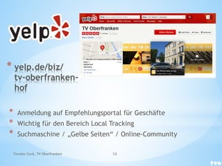 * yelp.de/biz/
tv-oberfranken-
hof
* Anmeldung auf Empfehlungsportal für Geschäfte
* Wichtig für den Bereich Local Tracking
* Suchmaschine / „Gelbe Seiten“ / Online-Community
Torsten Cuck, TV Oberfranken 12
 