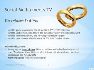 Social Media meets TV
Ehe zwischen TV & Web
- Inhalte gemeinsam über Social Media & TV veröffentlichen
- Inhalte verbreiten, bei denen der Zuschauer aktiv eingebunden wird
- Inhalte veröffentlichen, die für Gesprächsstoff sorgen
- Inhalte publizieren, die online & im TV ihre Zuseher finden
Win-Win-Situation:
- Anregung zur Interaktion: User schreiben aktiv die Geschichten mit
- User/Zuschauer identifizieren sich stärker mit dem lokalen Medium
- Steigerung der Reichweite
- Markenbildung wird vorangetrieben
Torsten Cuck, TV Oberfranken 31
 