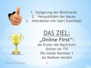 DAS ZIEL:
„Online First“:
Als Erster die Nachricht!
Online vor TV!
Die lokale Nummer 1
als Medium werden
1. Steigerung der Reichweite
2. Herausbilden der Marke
3. Interaktion mit User/Zuschauer
Torsten Cuck, TV Oberfranken 33
 