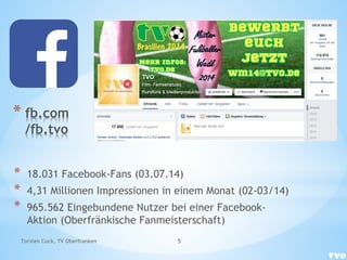 * fb.com
/fb.tvo
* 18.031 Facebook-Fans (03.07.14)
* 4,31 Millionen Impressionen in einem Monat (02-03/14)
* 965.562 Eingebundene Nutzer bei einer Facebook-
Aktion (Oberfränkische Fanmeisterschaft)
Torsten Cuck, TV Oberfranken 5
 