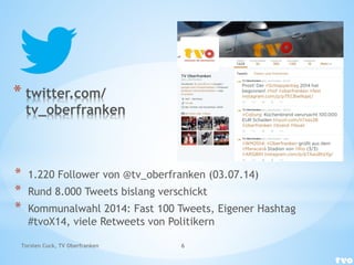 * twitter.com/
tv_oberfranken
* 1.220 Follower von @tv_oberfranken (03.07.14)
* Rund 8.000 Tweets bislang verschickt
* Kommunalwahl 2014: Fast 100 Tweets, Eigener Hashtag
#tvoX14, viele Retweets von Politikern
Torsten Cuck, TV Oberfranken 6
 