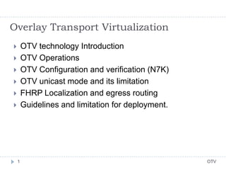 OTV1
 OTV technology Introduction
 OTV Operations
 OTV Configuration and verification (N7K)
 OTV unicast mode and its limitation
 FHRP Localization and egress routing
 Guidelines and limitation for deployment.
Overlay Transport Virtualization
 