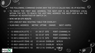 • THE FOLLOWING COMMAND SHOWS WHY THE OTV IS CALLED MAC-IN-IP ROUTING:
• TO REACH THE FIRST MAC ADDRESS, THE NEXT-HOP IS AN INTERFACE LOCAL
WITHIN THE SITE. TO REACH THE LAST MAC ADDRESS THE NEXT-HOP IN VIA THE
OVERLAY AS ADVERTISED BY SWITCH 24.
• N7K14# SH OTV ROUTE
• OTV UNICAST MAC ROUTING TABLE FOR OVERLAY1
• VLAN MAC-ADDRESS METRIC UPTIME OWNER NEXT-HOP(S)
• ---- -------------- ------ -------- --------- -----------
• 15 000D.ECFE.077C 1 01:38:57 SITE PORT-CHANNEL14
• 15 0011.0000.0015 1 02:35:07 SITE PORT-CHANNEL14
• 15 0012.0000.0015 1 00:12:15 SITE PORT-CHANNEL14
• 15 001A.A1FF.7D46 42 01:44:44 OVERLAY N7K24
• 15 0021.0000.0015 42 01:45:12 OVERLAY N7K24
• 15 0022.0000.0015 42 00:12:16 OVERLAY N7K24
 