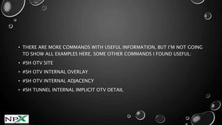 • THERE ARE MORE COMMANDS WITH USEFUL INFORMATION, BUT I’M NOT GOING
TO SHOW ALL EXAMPLES HERE. SOME OTHER COMMANDS I FOUND USEFUL:
• #SH OTV SITE
• #SH OTV INTERNAL OVERLAY
• #SH OTV INTERNAL ADJACENCY
• #SH TUNNEL INTERNAL IMPLICIT OTV DETAIL
 