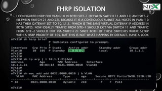 FHRP ISOLATION
• I CONFIGURED HSRP FOR VLAN-10 IN BOTH SITE-1 (BETWEEN SWITCH 11 AND 12) AND SITE-2
(BETWEEN SWITCH 21 AND 22). BECAUSE IT IS A CONTIGUOUS SUBNET ALL HOSTS IN VLAN-10
HAS THEIR GATEWAY SET TO 10.1.1.1, WHICH IS THE SAME VIRTUAL GATEWAY IP ADDRESS IN
BOTH SITES. NOW IDEALLY TRAFFIC FROM SITE-1 SHOULD EXIT VIA SWITCH 11 AND TRAFFIC
FROM SITE-2 SHOULD EXIT VIA SWITCH 21 SINCE BOTH OF THESE SWITCHES WHERE SETUP
WITH A HSRP PRIORITY OF 105. BUT THIS IS NOT WHAT HAPPENS BY DEFAULT. HAVE A LOOK
AT THE OUTPUT BELOW:
 